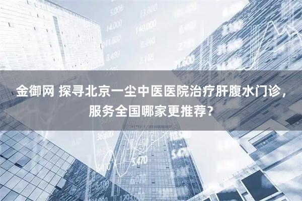 金御网 探寻北京一尘中医医院治疗肝腹水门诊，服务全国哪家更推荐？